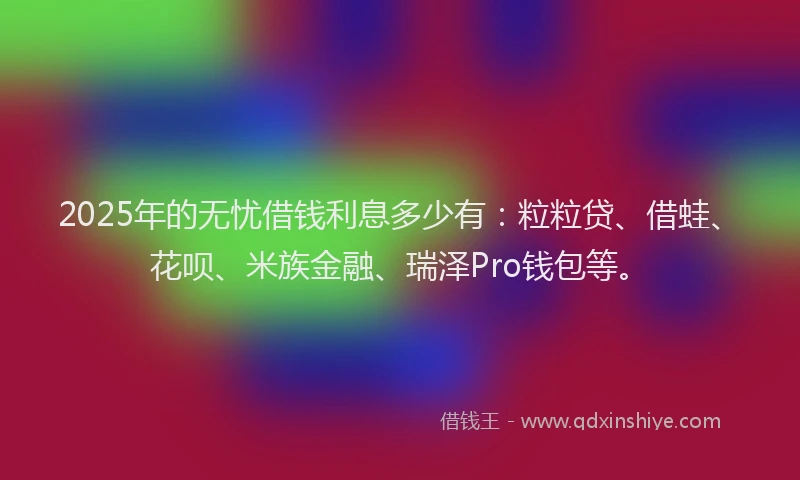 2025年的无忧借钱利息多少有：粒粒贷、借蛙、花呗、米族金融、瑞泽Pro钱包等。