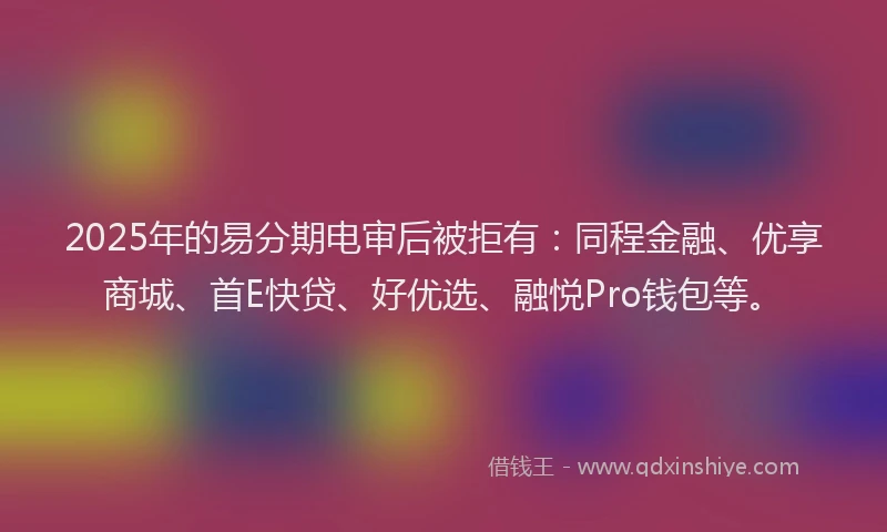 2025年的易分期电审后被拒有：同程金融、优享商城、首E快贷、好优选、融悦Pro钱包等。