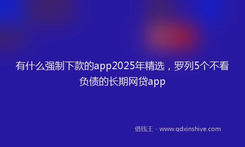 有什么强制下款的app2025年精选，罗列5个不看负债的长期网贷app