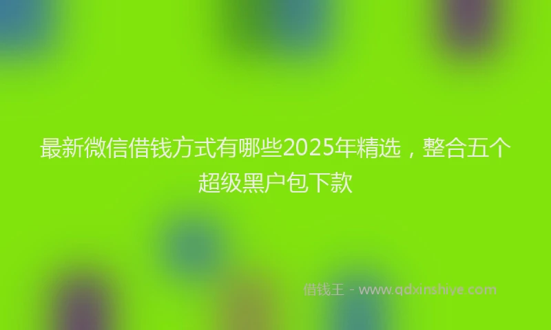 最新微信借钱方式有哪些2025年精选，整合五个超级黑户包下款