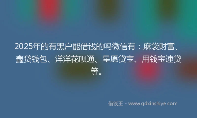 2025年的有黑户能借钱的吗微信有：麻袋财富、鑫贷钱包、洋洋花呗通、星愿贷宝、用钱宝速贷等。