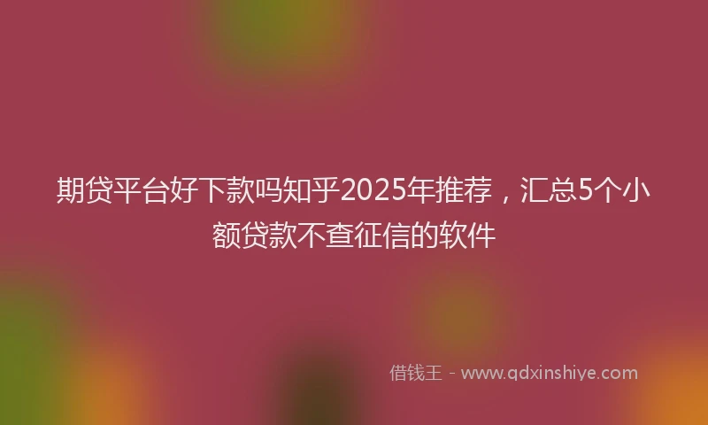期贷平台好下款吗知乎2025年推荐，汇总5个小额贷款不查征信的软件