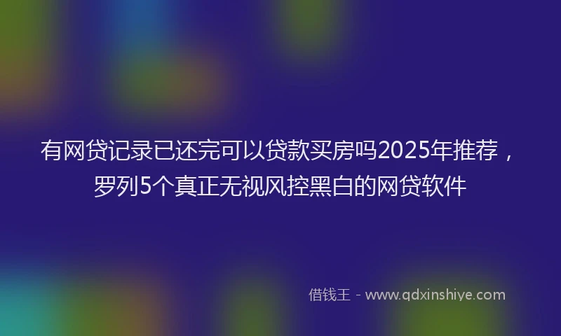 有网贷记录已还完可以贷款买房吗2025年推荐，罗列5个真正无视风控黑白的网贷软件