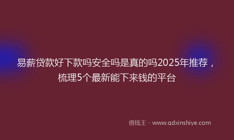 易薪贷款好下款吗安全吗是真的吗2025年推荐，梳理5个最新能下来钱的平台