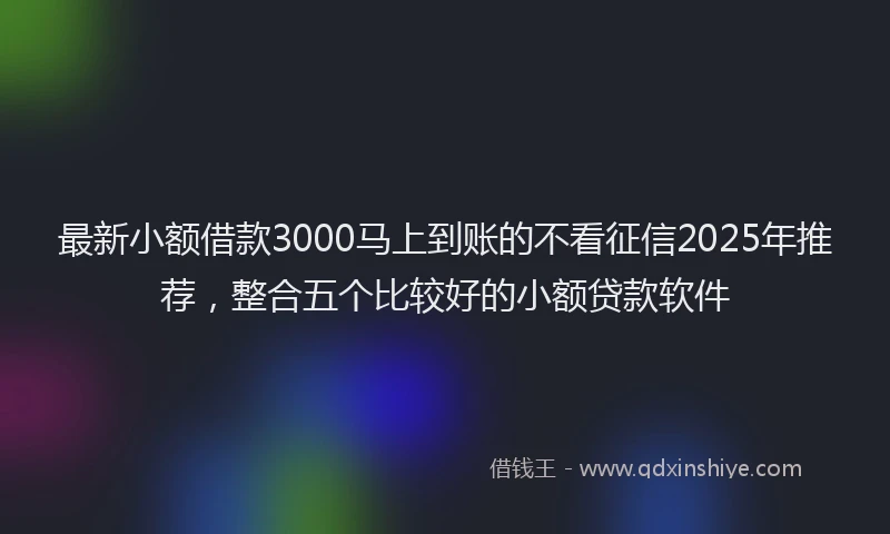 最新小额借款3000马上到账的不看征信2025年推荐，整合五个比较好的小额贷款软件