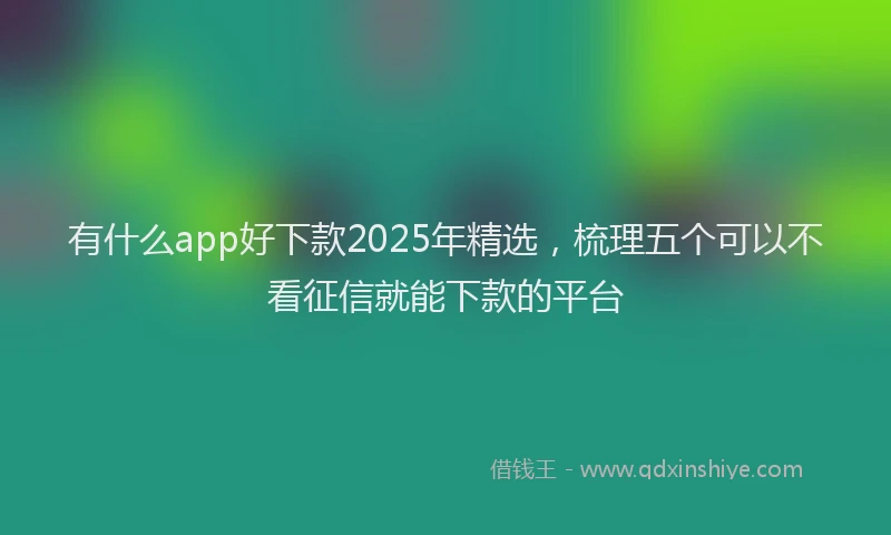 有什么app好下款2025年精选，梳理五个可以不看征信就能下款的平台