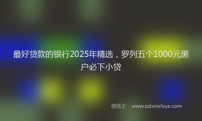 最好贷款的银行2025年精选，罗列五个1000元黑户必下小贷