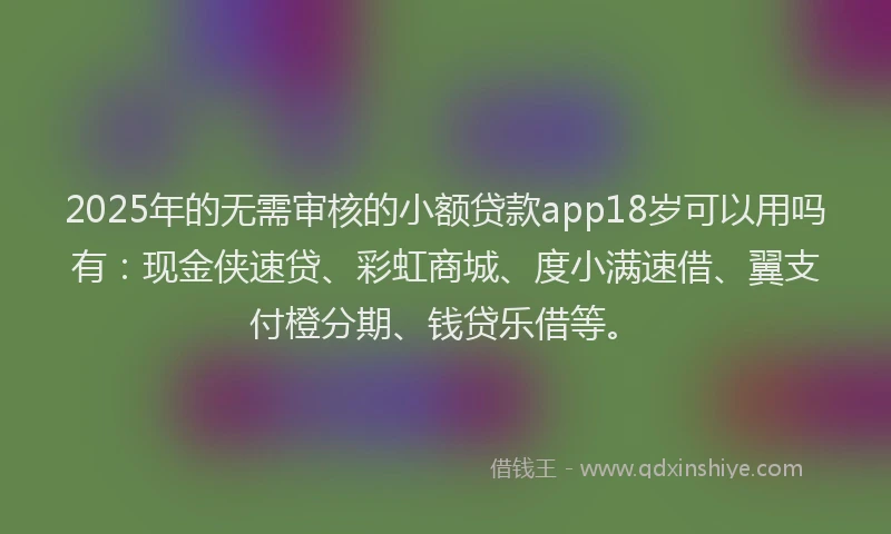 2025年的无需审核的小额贷款app18岁可以用吗有：现金侠速贷、彩虹商城、度小满速借、翼支付橙分期、钱贷乐借等。