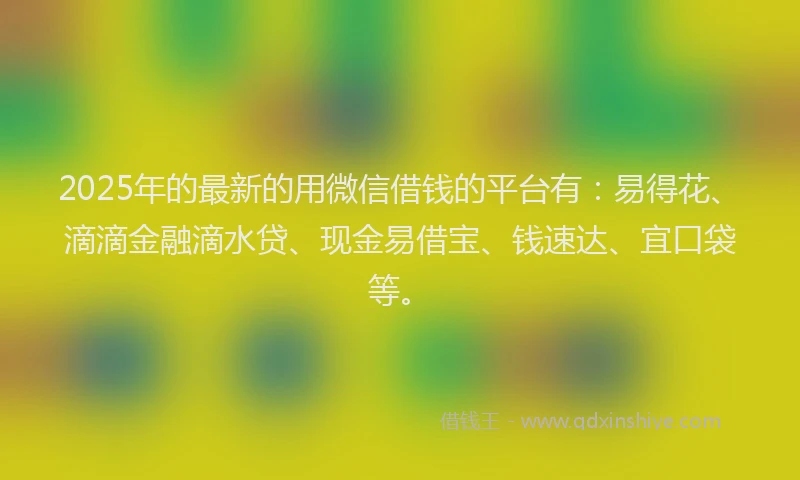 2025年的最新的用微信借钱的平台有：易得花、滴滴金融滴水贷、现金易借宝、钱速达、宜口袋等。