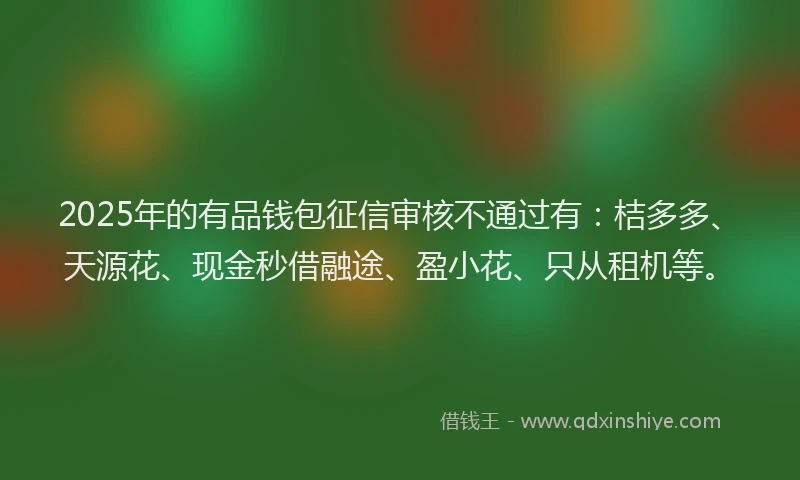 2025年的有品钱包征信审核不通过有：桔多多、天源花、现金秒借融途、盈小花、只从租机等。