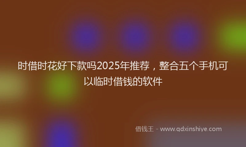 时借时花好下款吗2025年推荐，整合五个手机可以临时借钱的软件