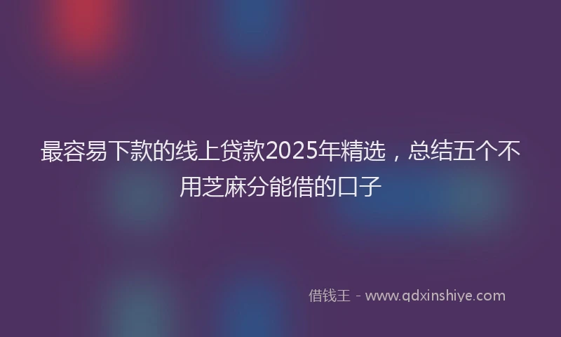 最容易下款的线上贷款2025年精选，总结五个不用芝麻分能借的口子