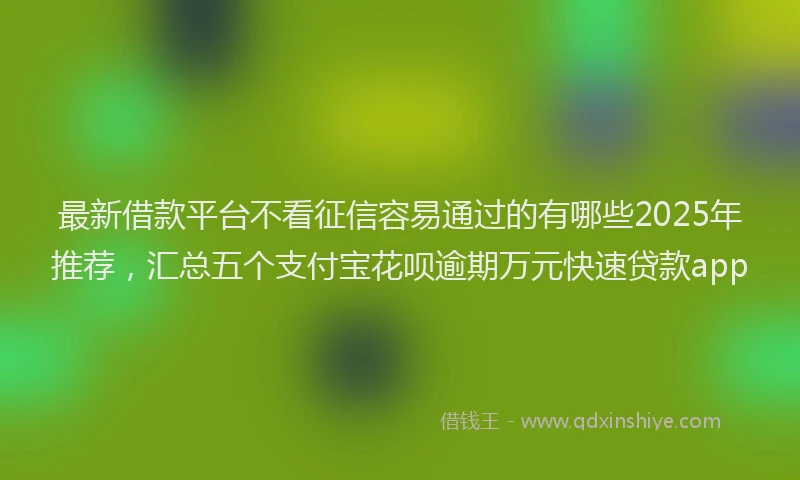 最新借款平台不看征信容易通过的有哪些2025年推荐，汇总五个支付宝花呗逾期万元快速贷款app