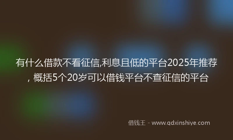 有什么借款不看征信,利息且低的平台2025年推荐，概括5个20岁可以借钱平台不查征信的平台