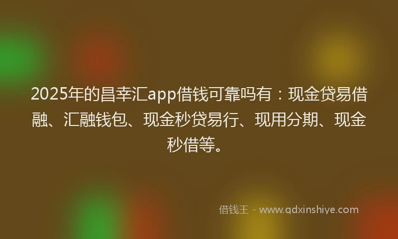 2025年的昌幸汇app借钱可靠吗有：现金贷易借融、汇融钱包、现金秒贷易行、现用分期、现金秒借等。
