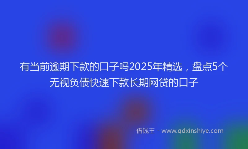 有当前逾期下款的口子吗2025年精选，盘点5个无视负债快速下款长期网贷的口子