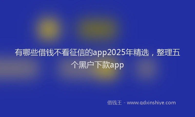 有哪些借钱不看征信的app2025年精选，整理五个黑户下款app