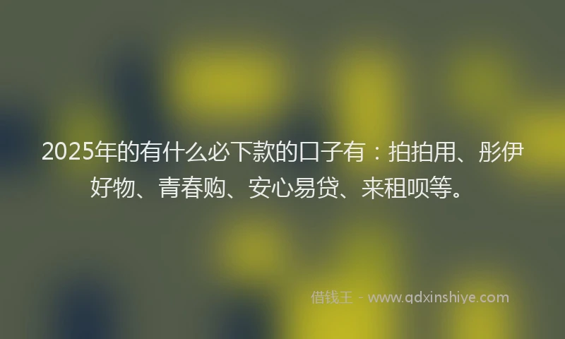 2025年的有什么必下款的口子有：拍拍用、彤伊好物、青春购、安心易贷、来租呗等。