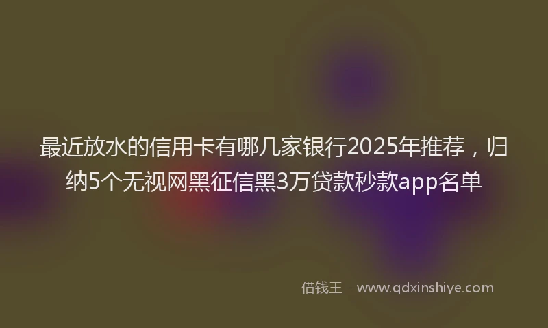 最近放水的信用卡有哪几家银行2025年推荐，归纳5个无视网黑征信黑3万贷款秒款app名单