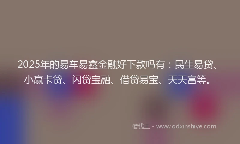 2025年的易车易鑫金融好下款吗有：民生易贷、小赢卡贷、闪贷宝融、借贷易宝、天天富等。
