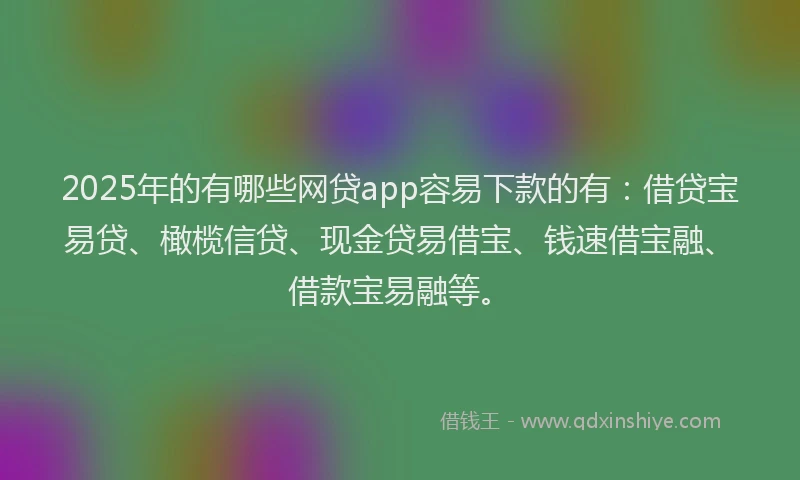 2025年的有哪些网贷app容易下款的有：借贷宝易贷、橄榄信贷、现金贷易借宝、钱速借宝融、借款宝易融等。