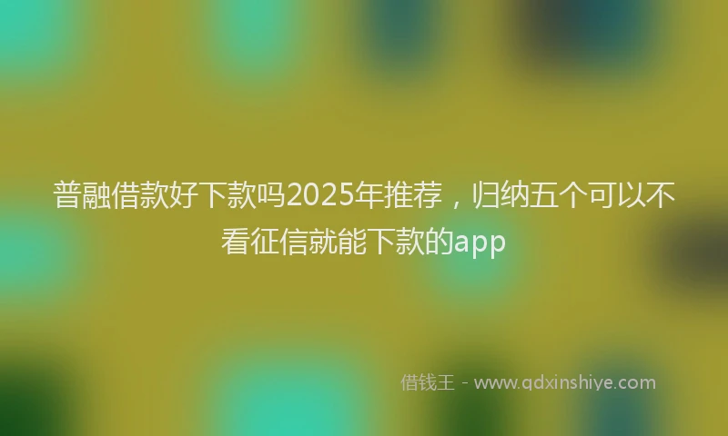 普融借款好下款吗2025年推荐，归纳五个可以不看征信就能下款的app