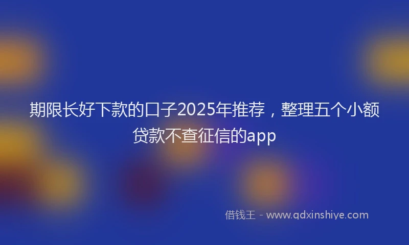 期限长好下款的口子2025年推荐，整理五个小额贷款不查征信的app