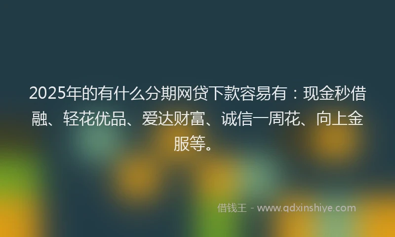 2025年的有什么分期网贷下款容易有：现金秒借融、轻花优品、爱达财富、诚信一周花、向上金服等。