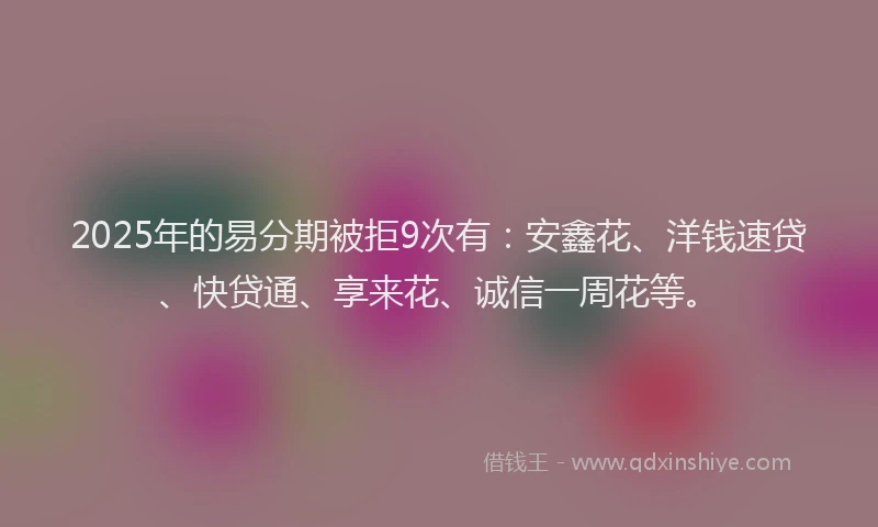 2025年的易分期被拒9次有：安鑫花、洋钱速贷、快贷通、享来花、诚信一周花等。
