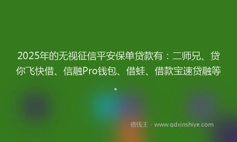 2025年的无视征信平安保单贷款有：二师兄、贷你飞快借、信融Pro钱包、借蛙、借款宝速贷融等。