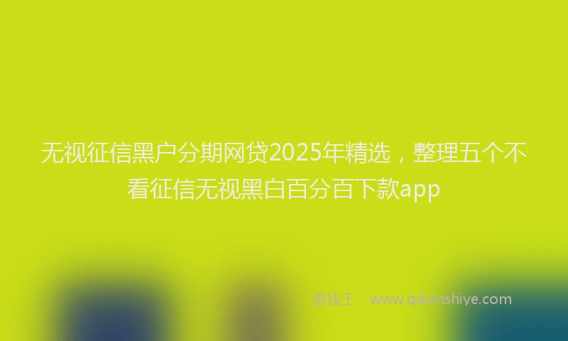 无视征信黑户分期网贷2025年精选，整理五个不看征信无视黑白百分百下款app