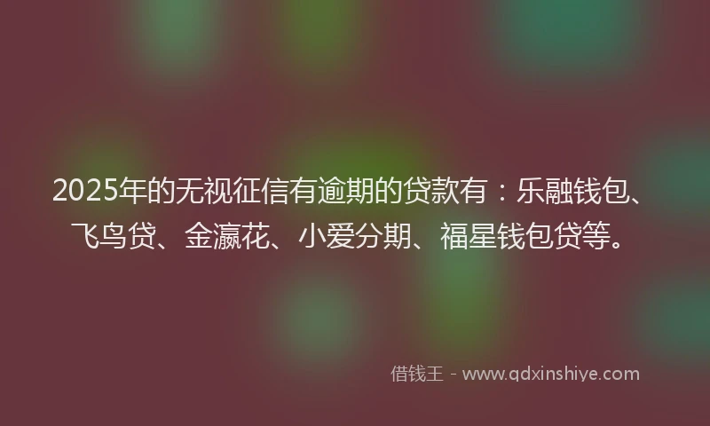 2025年的无视征信有逾期的贷款有：乐融钱包、飞鸟贷、金瀛花、小爱分期、福星钱包贷等。