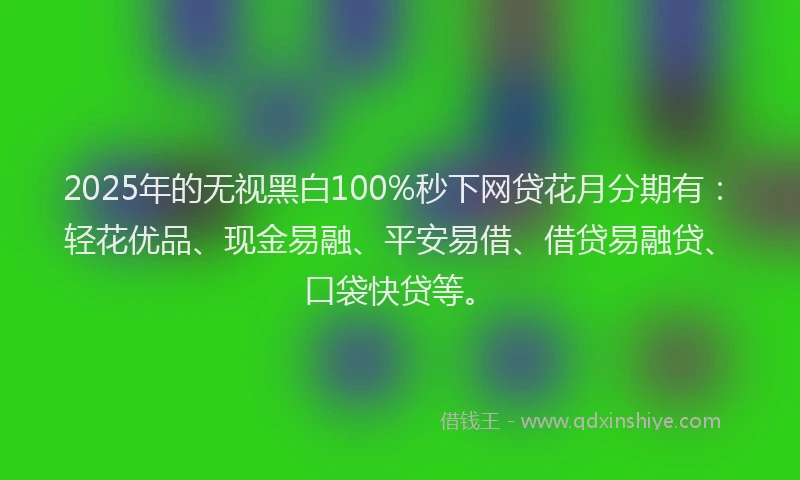 2025年的无视黑白100%秒下网贷花月分期有：轻花优品、现金易融、平安易借、借贷易融贷、口袋快贷等。