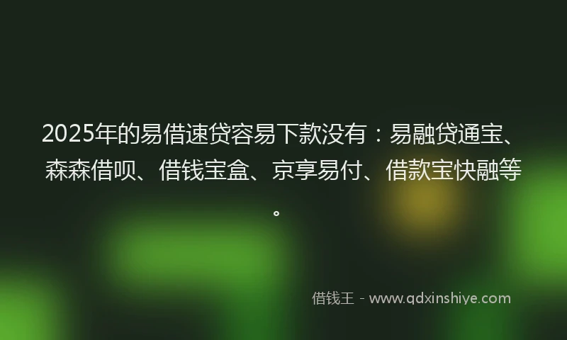 2025年的易借速贷容易下款没有：易融贷通宝、森森借呗、借钱宝盒、京享易付、借款宝快融等。