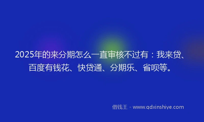 2025年的来分期怎么一直审核不过有：我来贷、百度有钱花、快贷通、分期乐、省呗等。