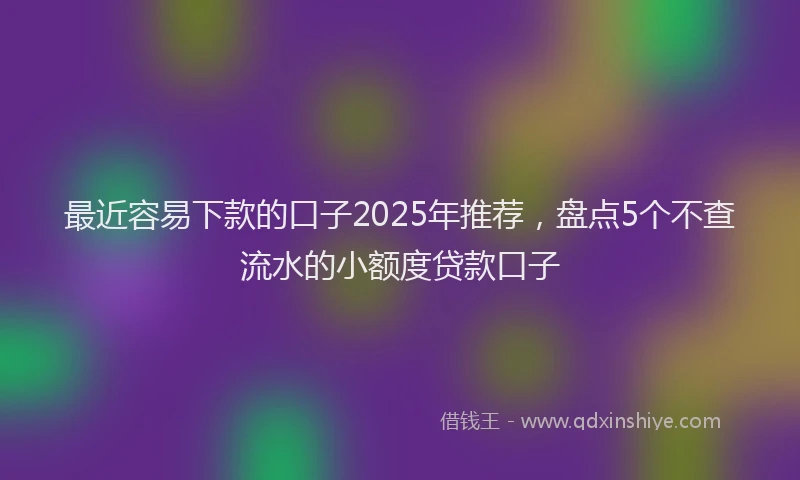 最近容易下款的口子2025年推荐，盘点5个不查流水的小额度贷款口子