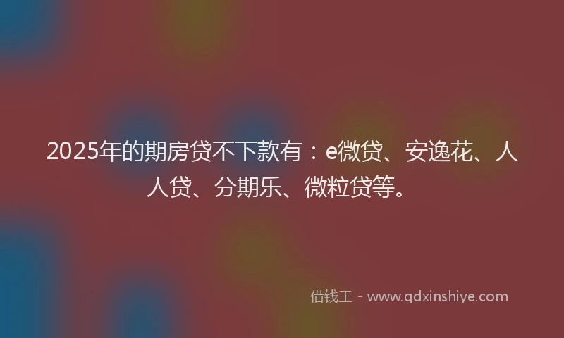2025年的期房贷不下款有：e微贷、安逸花、人人贷、分期乐、微粒贷等。