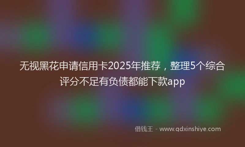 无视黑花申请信用卡2025年推荐，整理5个综合评分不足有负债都能下款app