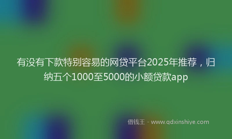 有没有下款特别容易的网贷平台2025年推荐，归纳五个1000至5000的小额贷款app