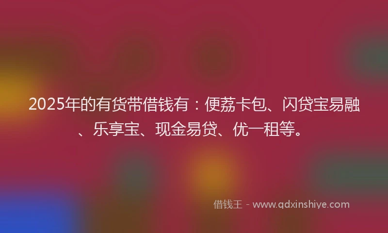 2025年的有货带借钱有：便荔卡包、闪贷宝易融、乐享宝、现金易贷、优一租等。