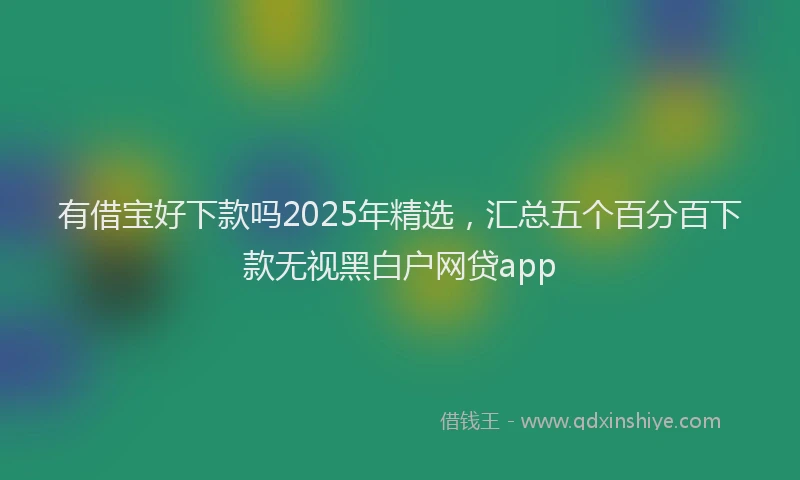 有借宝好下款吗2025年精选，汇总五个百分百下款无视黑白户网贷app