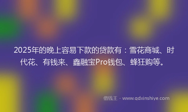 2025年的晚上容易下款的贷款有：雪花商城、时代花、有钱来、鑫融宝Pro钱包、蜂狂购等。