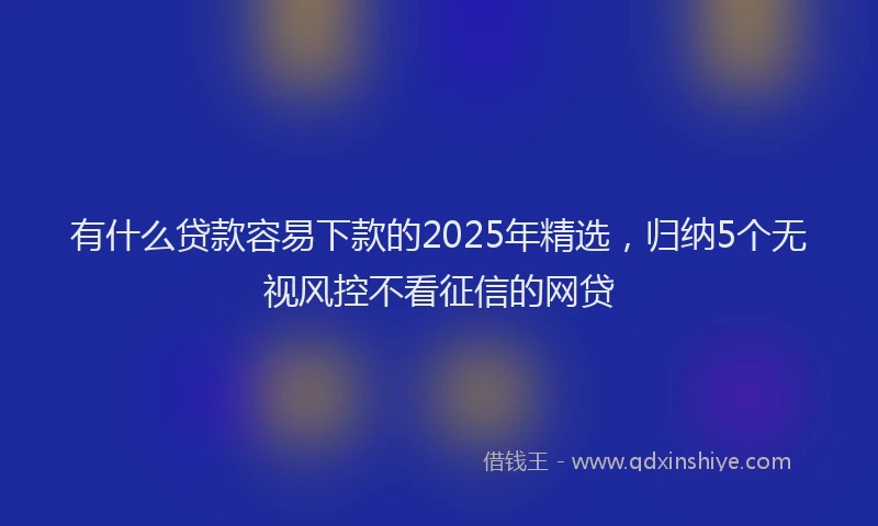 有什么贷款容易下款的2025年精选，归纳5个无视风控不看征信的网贷