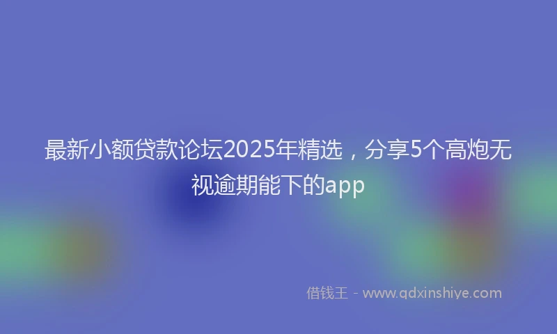 最新小额贷款论坛2025年精选，分享5个高炮无视逾期能下的app