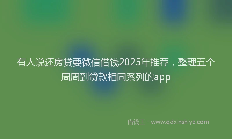 有人说还房贷要微信借钱2025年推荐，整理五个周周到贷款相同系列的app