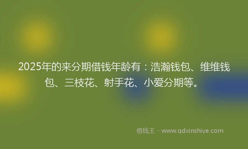 2025年的来分期借钱年龄有：浩瀚钱包、维维钱包、三枝花、射手花、小爱分期等。