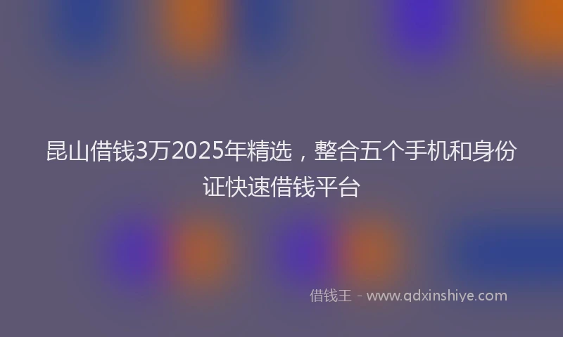 昆山借钱3万2025年精选，整合五个手机和身份证快速借钱平台