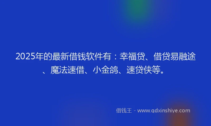 2025年的最新借钱软件有：幸福贷、借贷易融途、魔法速借、小金鸽、速贷侠等。
