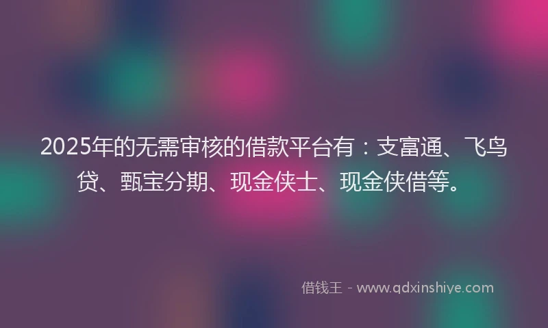 2025年的无需审核的借款平台有：支富通、飞鸟贷、甄宝分期、现金侠士、现金侠借等。
