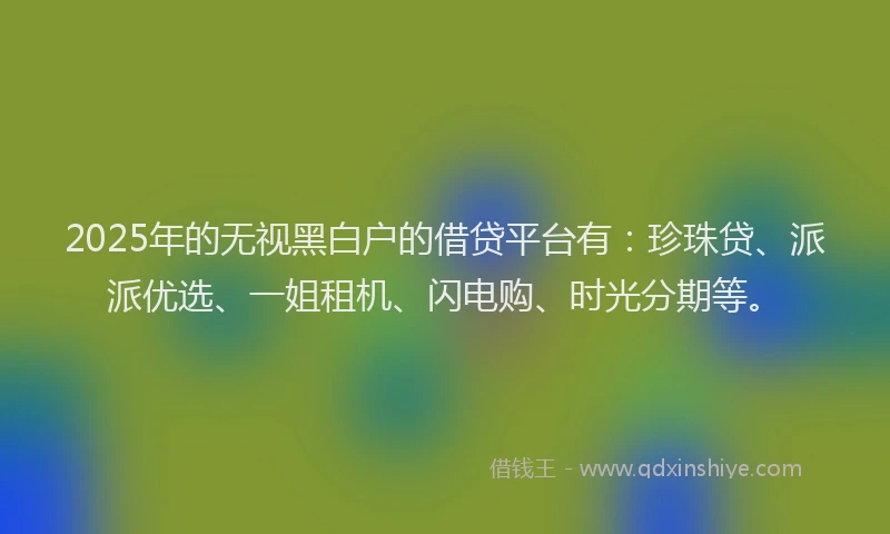 2025年的无视黑白户的借贷平台有：珍珠贷、派派优选、一姐租机、闪电购、时光分期等。